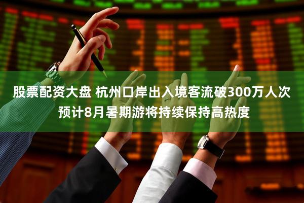 股票配资大盘 杭州口岸出入境客流破300万人次 预计8月暑期游将持续保持高热度