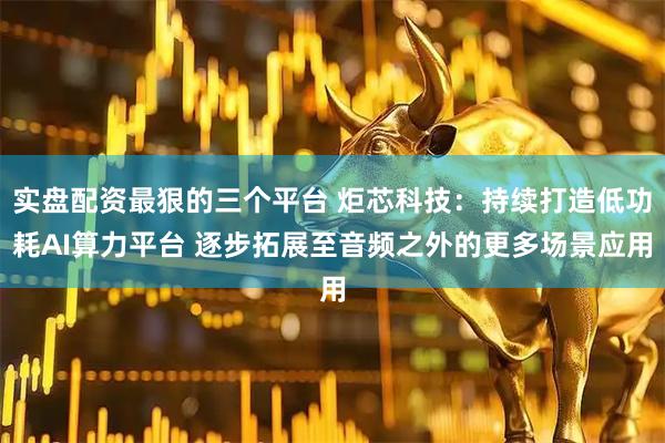 实盘配资最狠的三个平台 炬芯科技：持续打造低功耗AI算力平台 逐步拓展至音频之外的更多场景应用
