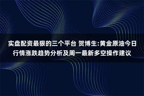 实盘配资最狠的三个平台 贺博生:黄金原油今日行情涨跌趋势分析及周一最新多空操作建议