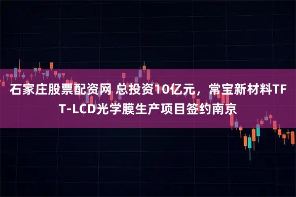 石家庄股票配资网 总投资10亿元，常宝新材料TFT-LCD光学膜生产项目签约南京