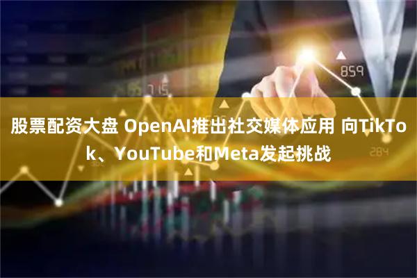 股票配资大盘 OpenAI推出社交媒体应用 向TikTok、YouTube和Meta发起挑战