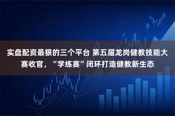 实盘配资最狠的三个平台 第五届龙岗健教技能大赛收官，“学练赛”闭环打造健教新生态