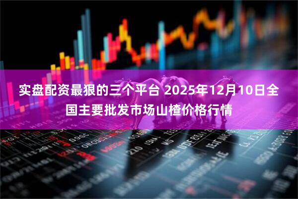 实盘配资最狠的三个平台 2025年12月10日全国主要批发市场山楂价格行情