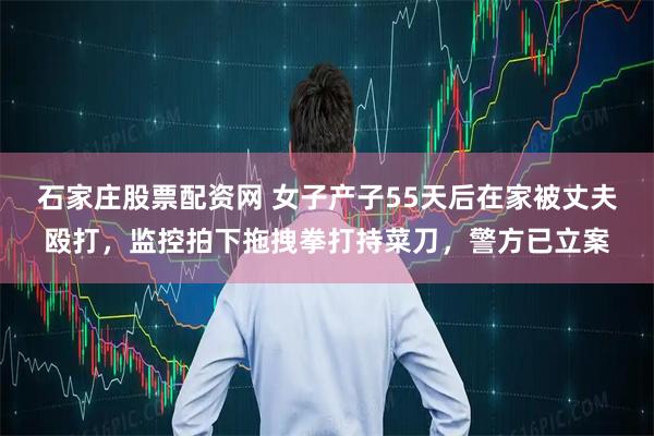 石家庄股票配资网 女子产子55天后在家被丈夫殴打，监控拍下拖拽拳打持菜刀，警方已立案