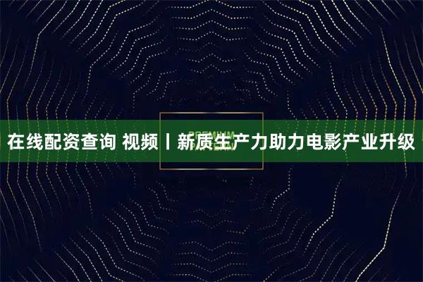 在线配资查询 视频丨新质生产力助力电影产业升级