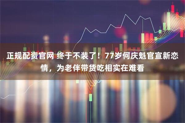 正规配资官网 终于不装了！77岁何庆魁官宣新恋情，为老伴带货吃相实在难看