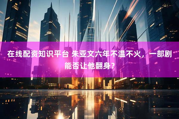 在线配资知识平台 朱亚文六年不温不火，一部剧能否让他翻身？