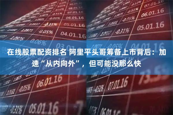 在线股票配资排名 阿里平头哥筹备上市背后：加速“从内向外”，但可能没那么快