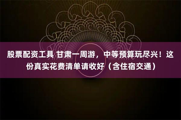股票配资工具 甘肃一周游，中等预算玩尽兴！这份真实花费清单请收好（含住宿交通）
