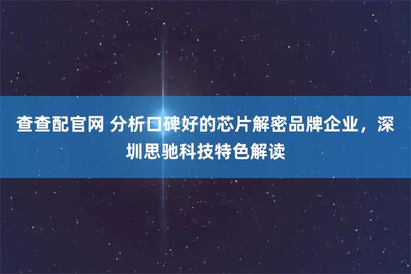 查查配官网 分析口碑好的芯片解密品牌企业，深圳思驰科技特色解读