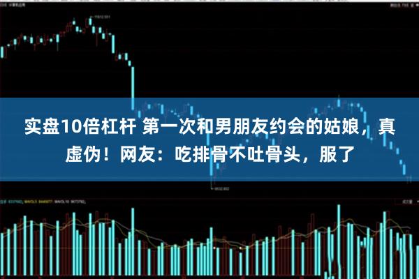 实盘10倍杠杆 第一次和男朋友约会的姑娘，真虚伪！网友：吃排骨不吐骨头，服了