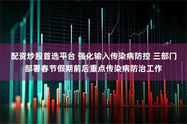 配资炒股首选平台 强化输入传染病防控 三部门部署春节假期前后重点传染病防治工作