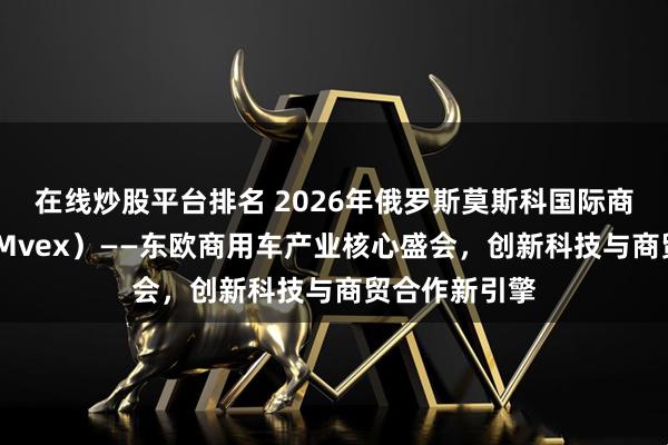 在线炒股平台排名 2026年俄罗斯莫斯科国际商用车展（COMvex）——东欧商用车产业核心盛会，创新科技与商贸合作新引擎