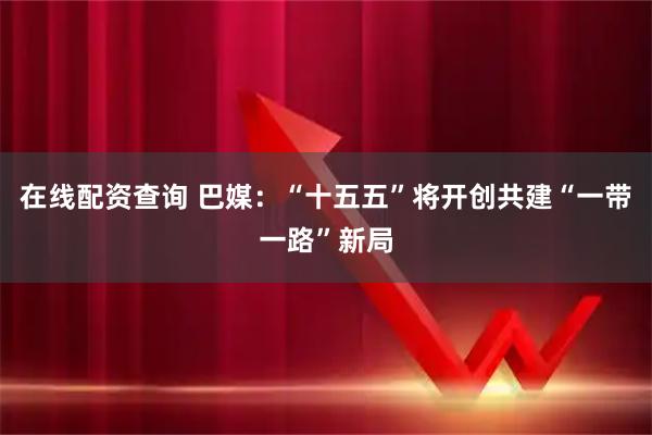 在线配资查询 巴媒：“十五五”将开创共建“一带一路”新局