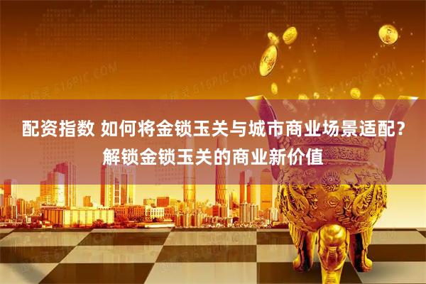 配资指数 如何将金锁玉关与城市商业场景适配？解锁金锁玉关的商业新价值