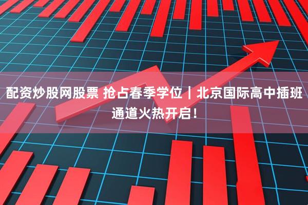 配资炒股网股票 抢占春季学位｜北京国际高中插班通道火热开启！
