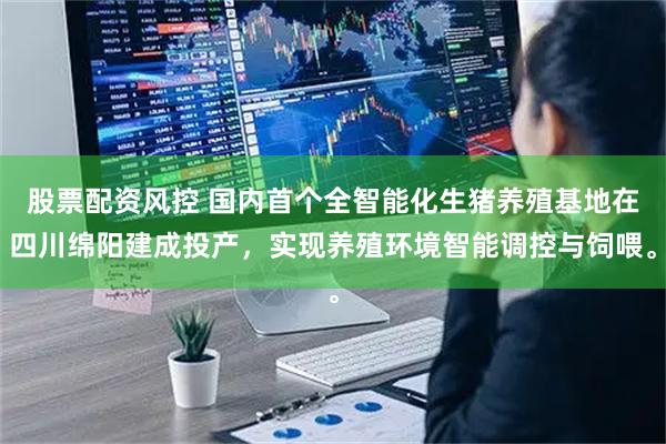股票配资风控 国内首个全智能化生猪养殖基地在四川绵阳建成投产，实现养殖环境智能调控与饲喂。