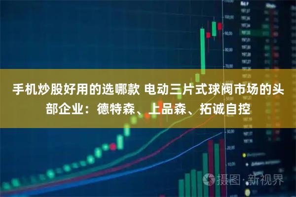 手机炒股好用的选哪款 电动三片式球阀市场的头部企业：德特森、上品森、拓诚自控