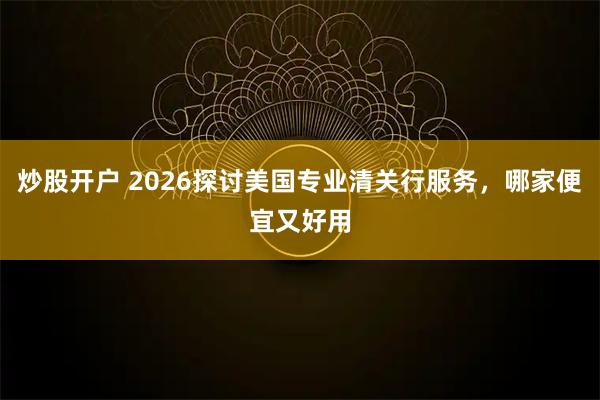 炒股开户 2026探讨美国专业清关行服务，哪家便宜又好用