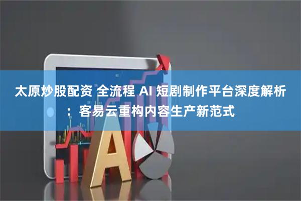 太原炒股配资 全流程 AI 短剧制作平台深度解析：客易云重构内容生产新范式