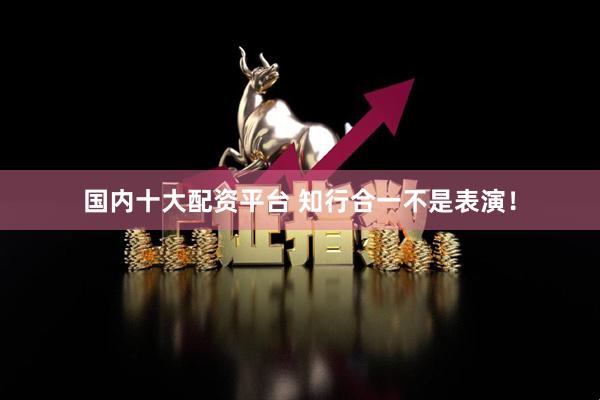 国内十大配资平台 知行合一不是表演！