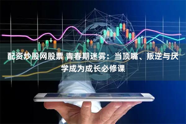 配资炒股网股票 青春期迷雾：当顶嘴、叛逆与厌学成为成长必修课